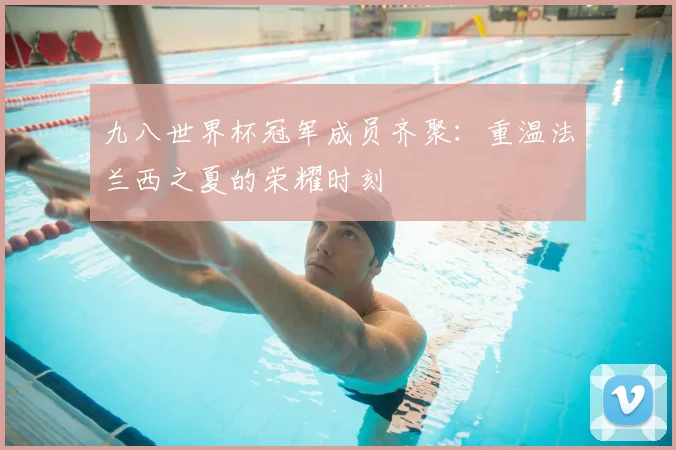 九八世界杯冠军成员齐聚：重温法兰西之夏的荣耀时刻