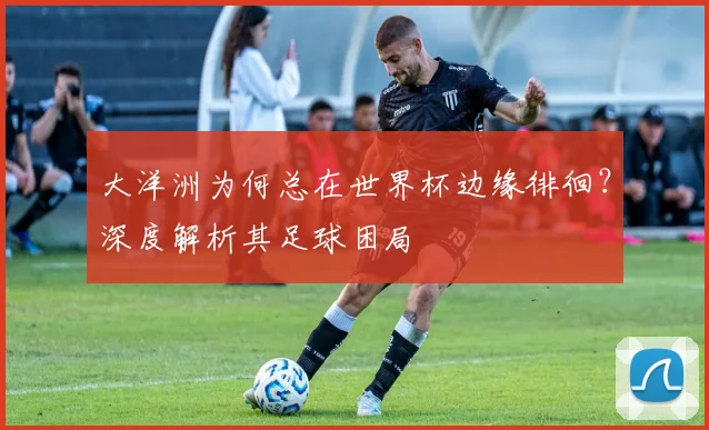 大洋洲为何总在世界杯边缘徘徊？深度解析其足球困局