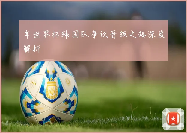 年世界杯韩国队争议晋级之路深度解析