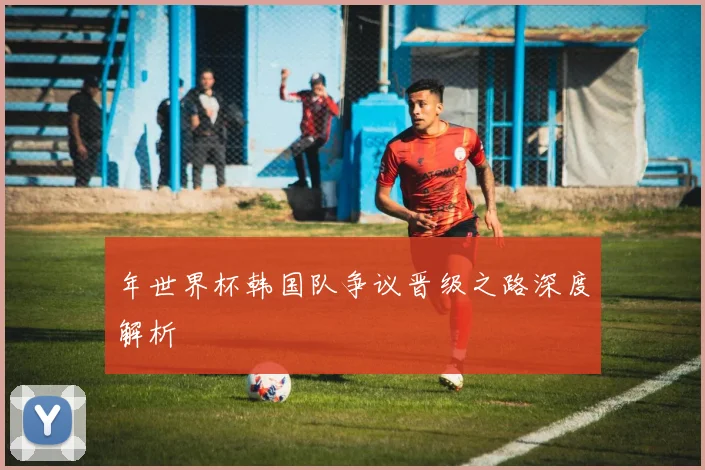 年世界杯韩国队争议晋级之路深度解析