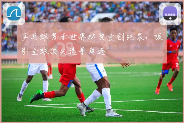 乒乓球男子世界杯奖金创纪录，吸引全球顶尖选手角逐
