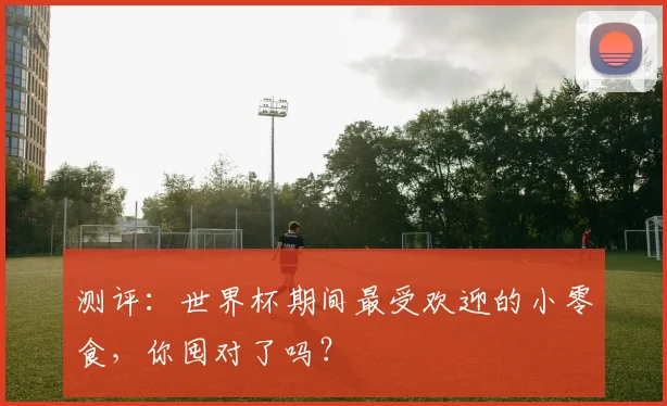 测评：世界杯期间最受欢迎的小零食，你囤对了吗？