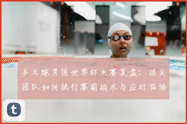 乒乓球男团世界杯决赛复盘：顶尖团队如何执行赛前战术与应对临场危机