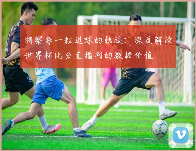 洞察每一粒进球的轨迹：深度解读世界杯比分直播网的数据价值