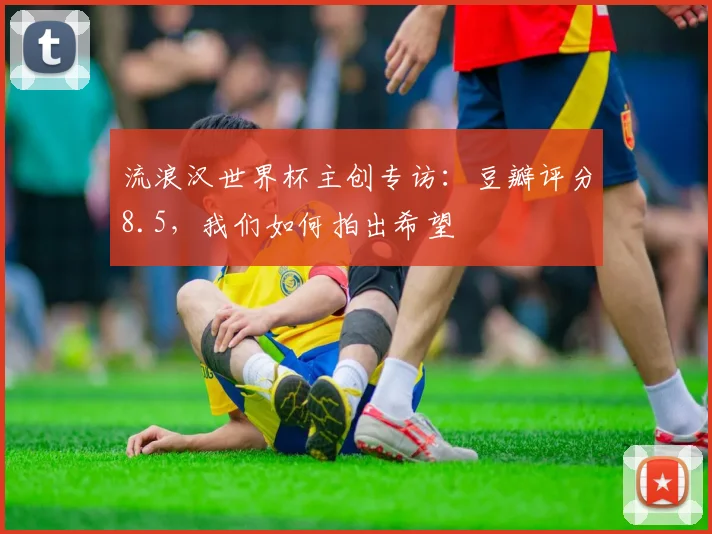 流浪汉世界杯主创专访：豆瓣评分8.5，我们如何拍出希望