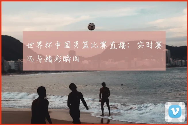 世界杯中国男篮比赛直播：实时赛况与精彩瞬间
