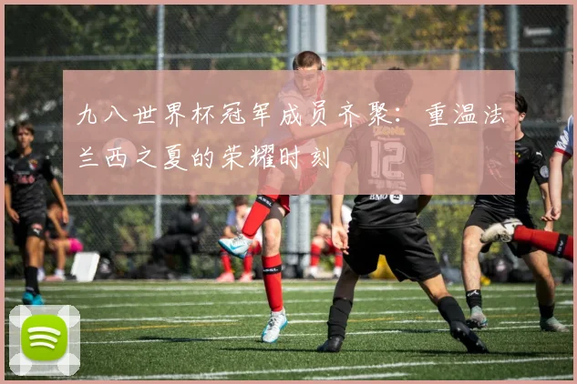 九八世界杯冠军成员齐聚：重温法兰西之夏的荣耀时刻