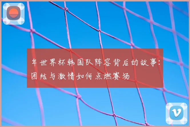 年世界杯韩国队阵容背后的故事：团结与激情如何点燃赛场
