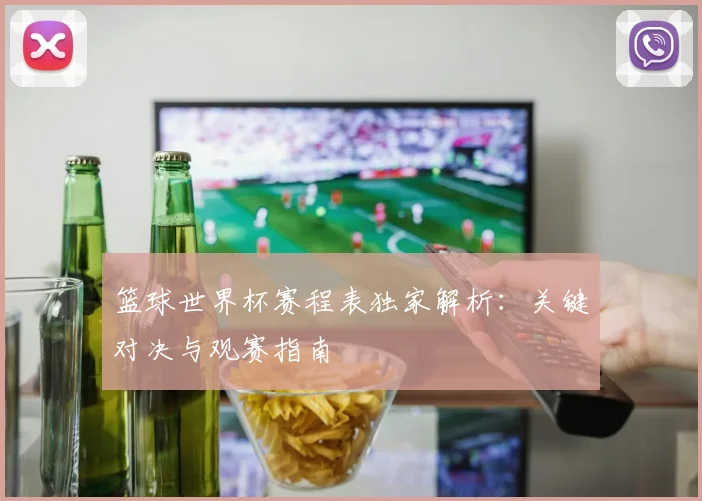 篮球世界杯赛程表独家解析：关键对决与观赛指南