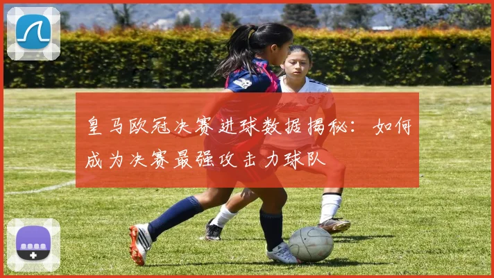 皇马欧冠决赛进球数据揭秘:如何成为决赛最强攻击力球队