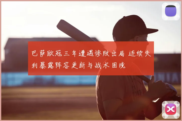 巴萨欧冠三年遭遇惨败出局 连续失利暴露阵容更新与战术困境