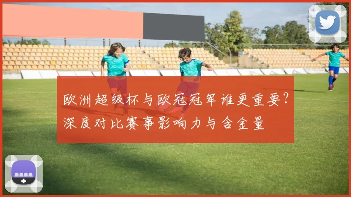 欧洲超级杯与欧冠冠军谁更重要？深度对比赛事影响力与含金量