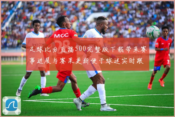 足球比分直播500完整版下载带来赛事进展与赛果更新便于球迷实时跟踪比赛动态