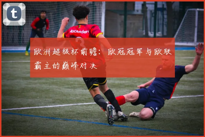 欧洲超级杯前瞻：欧冠冠军与欧联霸主的巅峰对决