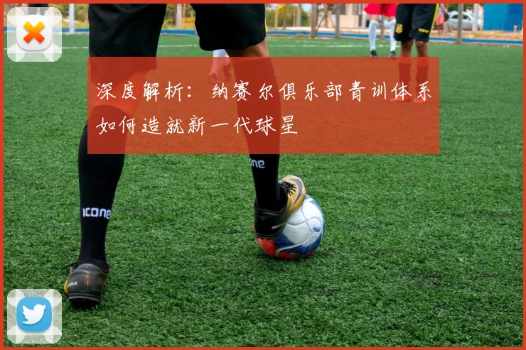 深度解析：纳赛尔俱乐部青训体系如何造就新一代球星