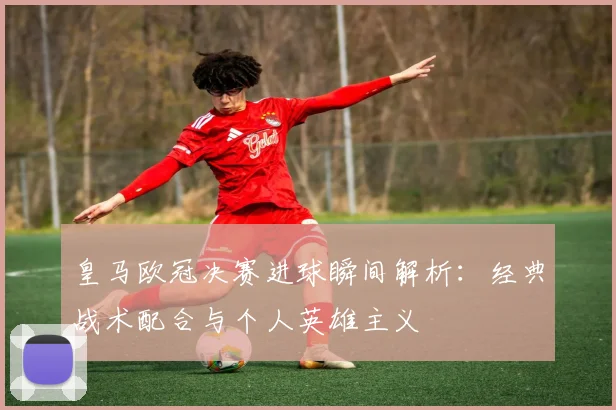 皇马欧冠决赛进球瞬间解析:经典战术配合与个人英雄主义
