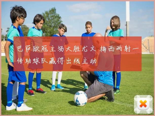 巴萨欧冠主场大胜尤文 梅西两射一传助球队赢得出线主动