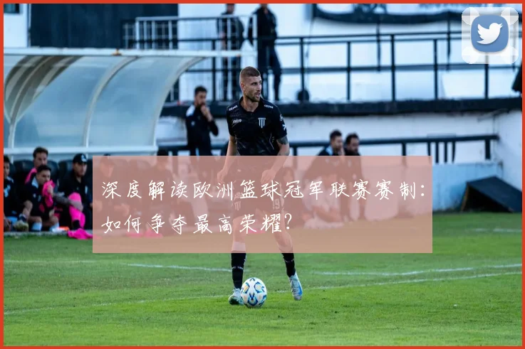 深度解读欧洲篮球冠军联赛赛制:如何争夺最高荣耀?