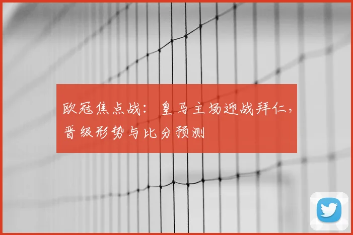 欧冠焦点战：皇马主场迎战拜仁，晋级形势与比分预测