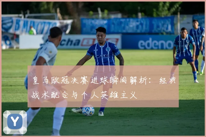 皇马欧冠决赛进球瞬间解析:经典战术配合与个人英雄主义